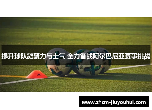 提升球队凝聚力与士气 全力备战阿尔巴尼亚赛事挑战