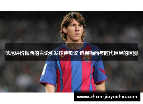 范尼评价梅西的言论引发球迷热议 透视梅西与时代巨星的区别 范尼评价梅西的言论引发球迷热议 透视梅西与时代巨星的区别