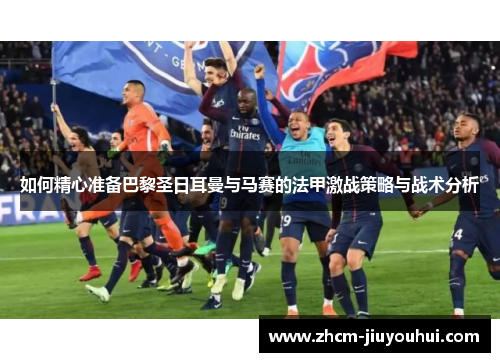 如何精心准备巴黎圣日耳曼与马赛的法甲激战策略与战术分析 如何精心准备巴黎圣日耳曼与马赛的法甲激战策略与战术分析