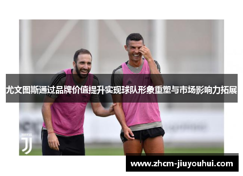 尤文图斯通过品牌价值提升实现球队形象重塑与市场影响力拓展