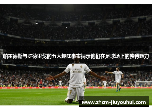 帕雷德斯与罗德里戈的五大趣味事实揭示他们在足球场上的独特魅力