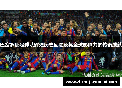 巴塞罗那足球队辉煌历史回顾及其全球影响力的传奇成就