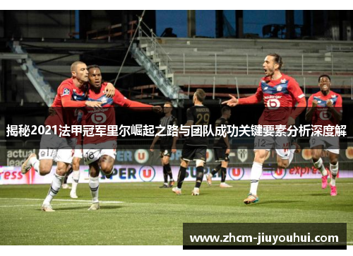 揭秘2021法甲冠军里尔崛起之路与团队成功关键要素分析深度解 揭秘2021法甲冠军里尔崛起之路与团队成功关键要素分析深度解