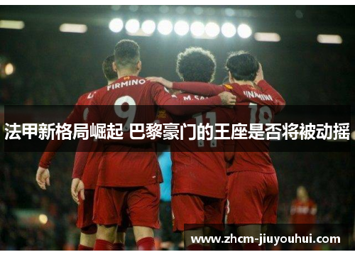 法甲新格局崛起 巴黎豪门的王座是否将被动摇