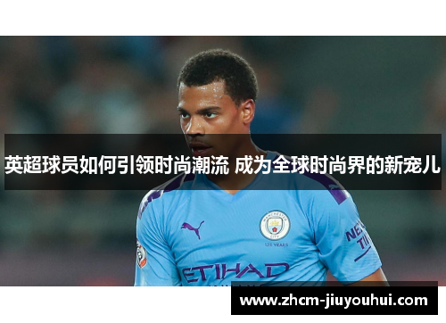 英超球员如何引领时尚潮流 成为全球时尚界的新宠儿 英超球员如何引领时尚潮流 成为全球时尚界的新宠儿